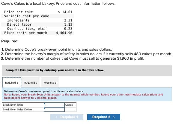 Cove's Cakes is a local bakery. Price and cost information follows:
Price per cake
Variable cost per cake
Ingredients
$ 14.61
2.31
1.13
Overhead (box, etc.)
0.28
Fixed costs per month
4,464.90
Direct labor
Required:
1. Determine Cove's break-even point in units and sales dollars.
2. Determine the bakery's margin of safety in sales dollars if it currently sells 480 cakes per month.
3. Determine the number of cakes that Cove must sell to generate $1,900 in profit.
Complete this question by entering your answers in the tabs below.
Required 1 Required 2
Required 3
Determine Cove's break-even point in units and sales dollars.
Note: Round your Break-Even Units answer to the nearest whole number. Round your other intermediate calculations and
sales dollars answer to 2 decimal places.
Break-Even Units
Break-Even Sales Dollars
Cakes
< Required 1
Required 2 >
