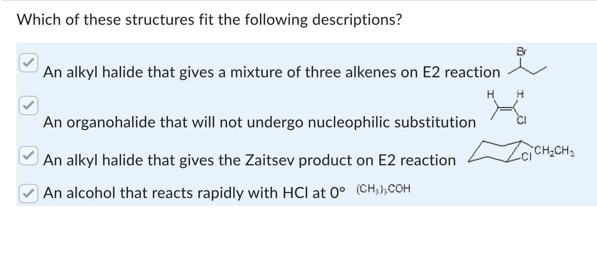 Which of these structures fit the following descriptions?
An alkyl halide that gives a mixture of three alkenes on E2 reaction
An organohalide that will not undergo nucleophilic substitution
An alkyl halide that gives the Zaitsev product on E2 reaction
An alcohol that reacts rapidly with HCI at 0° (CH3) COH
Br
H
H
CI
ZCI CH₂CH 2