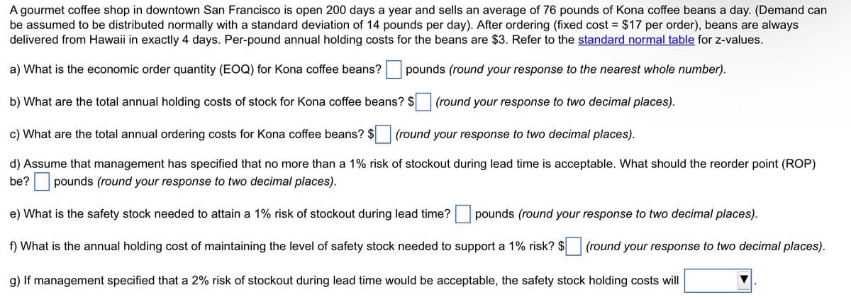 A gourmet coffee shop in downtown San Francisco is open 200 days a year and sells an average of 76 pounds of Kona coffee beans a day. (Demand can
be assumed to be distributed normally with a standard deviation of 14 pounds per day). After ordering (fixed cost = $17 per order), beans are always
delivered from Hawaii in exactly 4 days. Per-pound annual holding costs for the beans are $3. Refer to the standard normal table for z-values.
a) What is the economic order quantity (EOQ) for Kona coffee beans? pounds (round your response to the nearest whole number).
b) What are the total annual holding costs of stock for Kona coffee beans? $
(round your response to two decimal places).
c) What are the total annual ordering costs for kona coffee beans? $ (round your response to two decimal places).
d) Assume that management has specified that no more than a 1% risk of stockout during lead time is acceptable. What should the reorder point (ROP)
be? pounds (round your response to two decimal places).
e) What is the safety stock needed to attain a 1% risk of stockout during lead time? pounds (round your response to two decimal places).
f) What is the annual holding cost of maintaining the level of safety stock needed to support a 1% risk? $ (round your response to two decimal places).
g) If management specified that a 2% risk of stockout during lead time would be acceptable, the safety stock holding costs will
