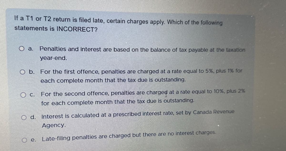 If a T1 or T2 return is filed late, certain charges apply. Which of the following
statements is INCORRECT?
O a.
a. Penalties and interest are based on the balance of tax payable at the taxation
year-end.
O b. For the first offence, penalties are charged at a rate equal to 5%, plus 1% for
each complete month that the tax due is outstanding.
O c. For the second offence, penalties are charged at a rate equal to 10%, plus 2%
for each complete month that the tax due is outstanding.
O d. Interest is calculated at a prescribed interest rate, set by Canada Revenue
Agency.
O e. Late-filing penalties are charged but there are no interest charges.