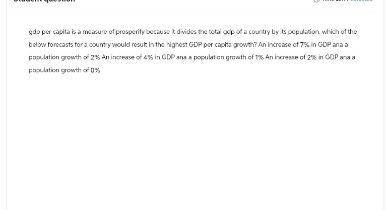 gdp per capita is a measure of prosperity because it divides the total gdp of a country by its population. which of the
below forecasts for a country would result in the highest GDP per capita growth? An increase of 7% in GDP ana a
population growth of 2% An increase of 4% in GDP ana a population growth of 1% An increase of 2% in GDP ana a
population growth of 0%