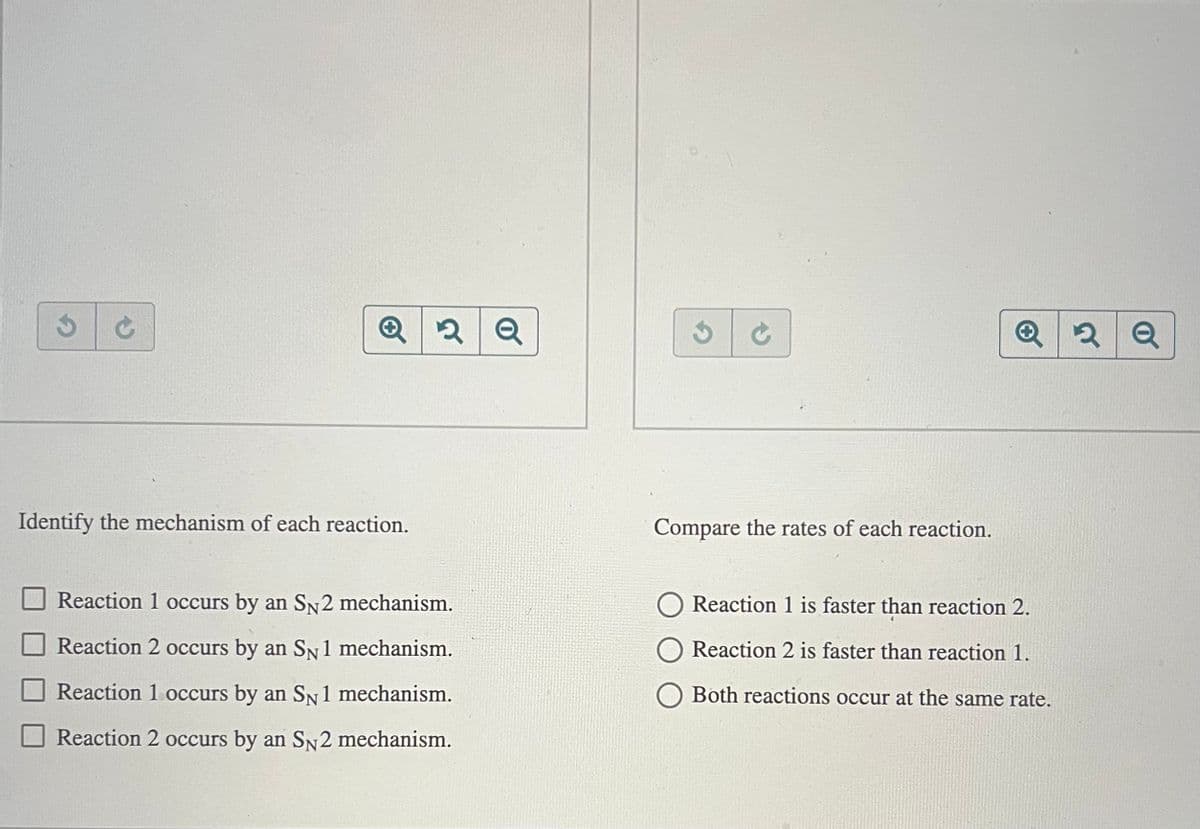 2Q
Q2Q
Identify the mechanism of each reaction.
Reaction 1 occurs by an SN2 mechanism.
Reaction 2 occurs by an SN1 mechanism.
Reaction 1 occurs by an SN1 mechanism.
Reaction 2 occurs by an SN2 mechanism.
Compare the rates of each reaction.
Reaction 1 is faster than reaction 2.
Reaction 2 is faster than reaction 1.
Both reactions occur at the same rate.