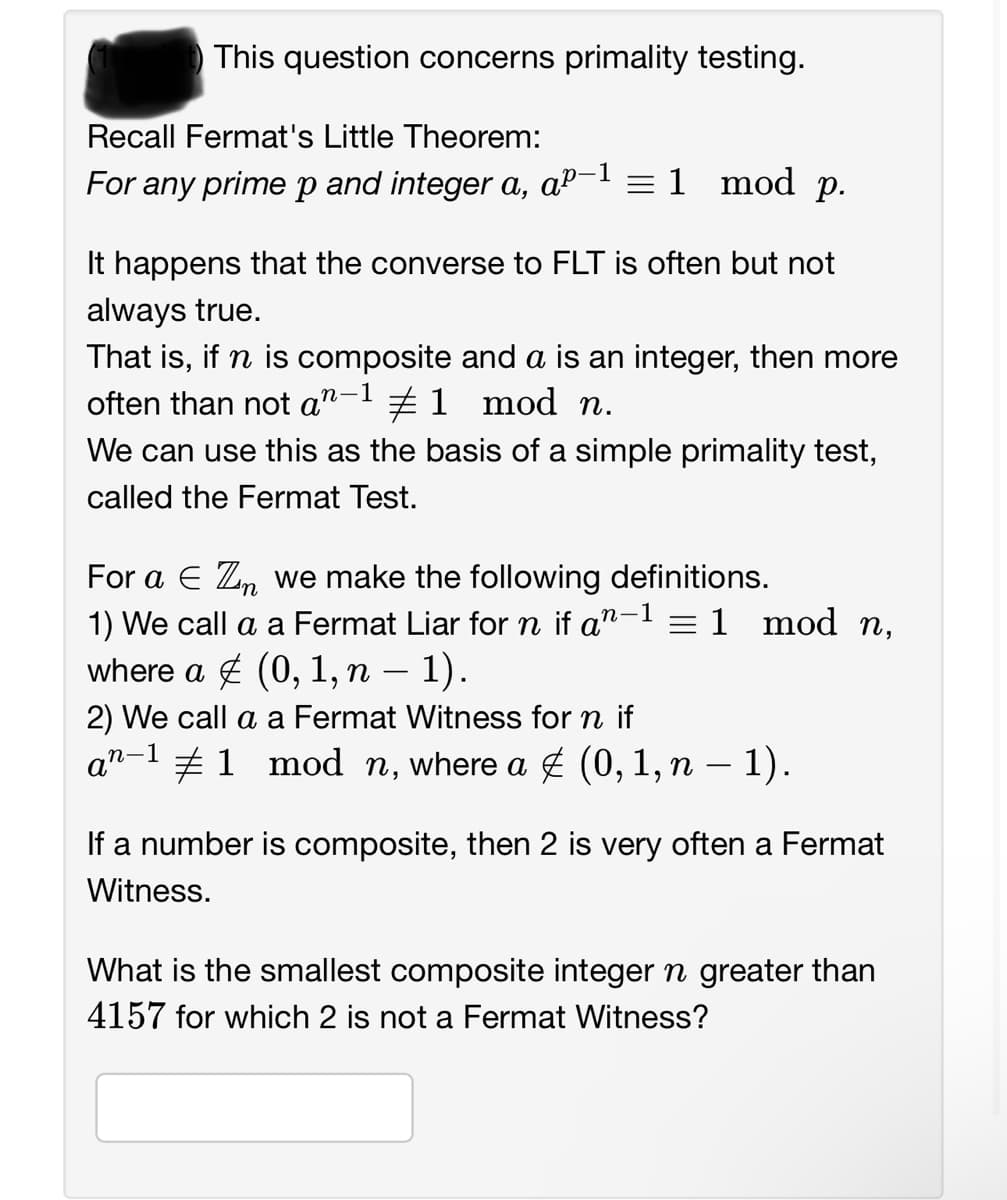 This question concerns primality testing.
Recall Fermat's Little Theorem:
For any prime p and integer a, aº-1 = 1 mod p.
It happens that the converse to FLT is often but not
always true.
That is, if n is composite and a is an integer, then more
often than not an #1 mod n.
.n-1
We can use this as the basis of a simple primality test,
called the Fermat Test.
For a € Zn we make the following definitions.
'n
n-1 = 1 mod n,
1) We call a a Fermat Liar for n if an
where a & (0, 1, n − 1).
2) We call a a Fermat Witness for n if
an−¹ ‡1 mod n, where a ‡ (0, 1, n − 1).
If a number is composite, then 2 is very often a Fermat
Witness.
What is the smallest composite integer n greater than
4157 for which 2 is not a Fermat Witness?