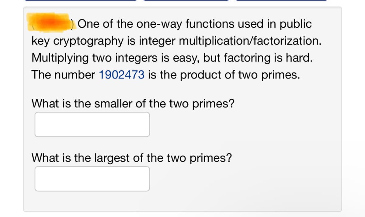 One of the one-way functions used in public
key cryptography is integer multiplication/factorization.
Multiplying two integers is easy, but factoring is hard.
The number 1902473 is the product of two primes.
What is the smaller of the two primes?
What is the largest of the two primes?