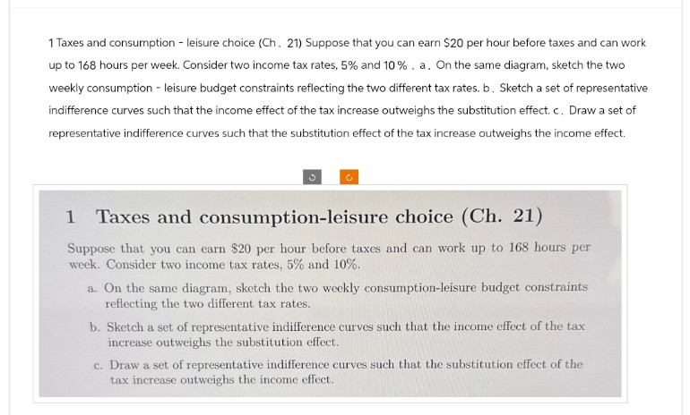 1 Taxes and consumption - leisure choice (Ch. 21) Suppose that you can earn $20 per hour before taxes and can work
up to 168 hours per week. Consider two income tax rates, 5% and 10%. a. On the same diagram, sketch the two
weekly consumption - leisure budget constraints reflecting the two different tax rates. b. Sketch a set of representative
indifference curves such that the income effect of the tax increase outweighs the substitution effect. c. Draw a set of
representative indifference curves such that the substitution effect of the tax increase outweighs the income effect.
Taxes and consumption-leisure choice (Ch. 21)
Suppose that you can earn $20 per hour before taxes and can work up to 168 hours per
week. Consider two income tax rates, 5% and 10%.
a. On the same diagram, sketch the two weekly consumption-leisure budget constraints
reflecting the two different tax rates.
b. Sketch a set of representative indifference curves such that the income effect of the tax
increase outweighs the substitution effect.
c. Draw a set of representative indifference curves such that the substitution effect of the
tax increase outweighs the income effect.