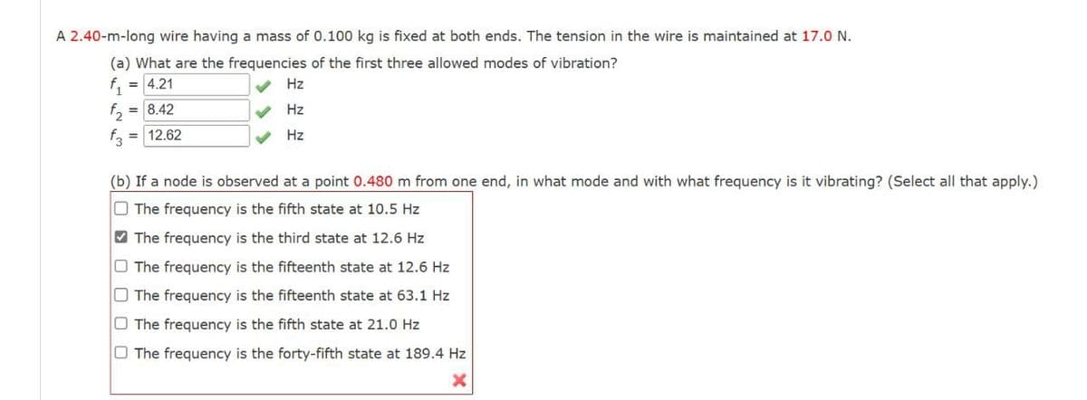 A 2.40-m-long wire having a mass of 0.100 kg is fixed at both ends. The tension in the wire is maintained at 17.0 N.
(a) What are the frequencies of the first three allowed modes of vibration?
f1
4.21
Hz
f₂
2
f3
= 8.42
= 12.62
Hz
Hz
(b) If a node is observed at a point 0.480 m from one end, in what mode and with what frequency is it vibrating? (Select all that apply.)
The frequency is the fifth state at 10.5 Hz
The frequency is the third state at 12.6 Hz
The frequency is the fifteenth state at 12.6 Hz
The frequency is the fifteenth state at 63.1 Hz
The frequency is the fifth state at 21.0 Hz
The frequency is the forty-fifth state at 189.4 Hz