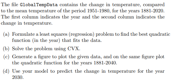 The file GlobalTempData contains the change in temperature, compared
to the mean temperature of the period 1951-1980, for the years 1881-2020.
The first column indicates the year and the second column indicates the
change in temperature.
(a) Formulate a least squares (regression) problem to find the best quadratic
function (in the year) that fits the data.
(b) Solve the problem using CVX.
(c) Generate a figure to plot the given data, and on the same figure plot
the quadratic function for the years 1881-2040.
(d) Use your model to predict the change in temperature for the year
2030.