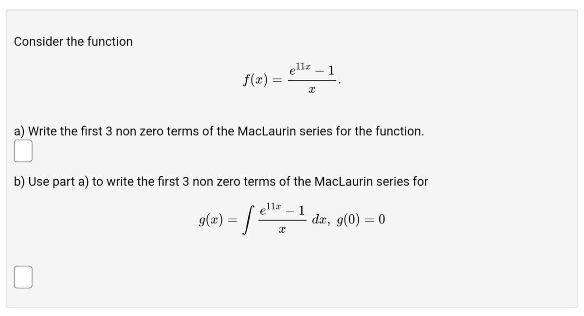 Consider the function
e11x
1
f(x)
=
х
a) Write the first 3 non zero terms of the MacLaurin series for the function.
b) Use part a) to write the first 3 non zero terms of the MacLaurin series for
g(x) =
ellx
x
1
dx, g(0) = 0