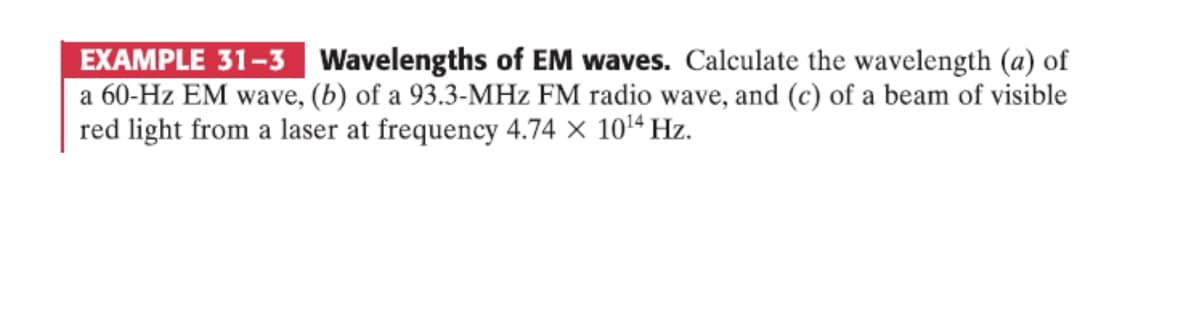 EXAMPLE 31-3 Wavelengths of EM waves. Calculate the wavelength (a) of
a 60-Hz EM wave, (b) of a 93.3-MHz FM radio wave, and (c) of a beam of visible
red light from a laser at frequency 4.74 × 1014 Hz.