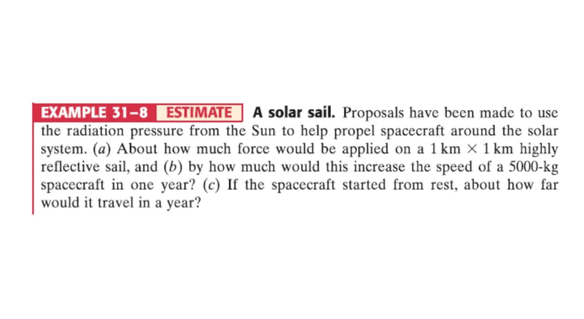 EXAMPLE 31-8 ESTIMATE A solar sail. Proposals have been made to use
the radiation pressure from the Sun to help propel spacecraft around the solar
system. (a) About how much force would be applied on a 1 km × 1 km highly
reflective sail, and (b) by how much would this increase the speed of a 5000-kg
spacecraft in one year? (c) If the spacecraft started from rest, about how far
would it travel in a year?