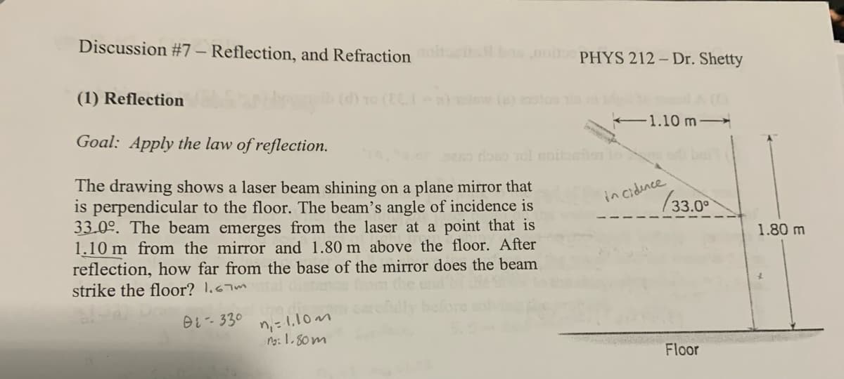 Discussion #7 - Reflection, and Refraction basoPHYS 212 - Dr. Shetty
(1) Reflection
Goal: Apply the law of reflection.
(d) 10 (EC. a) low (a)
1.10 m
16, er seno doso vol moitoailer to add bai
The drawing shows a laser beam shining on a plane mirror that
is perpendicular to the floor. The beam's angle of incidence is
33.0°. The beam emerges from the laser at a point that is
1.10 m from the mirror and 1.80 m above the floor. After
reflection, how far from the base of the mirror does the beam
strike the floor? 1.67m
01-330
n₁ = 1.10m
ng: 1.80m
incidence
(33.0°
1.80 m
Floor