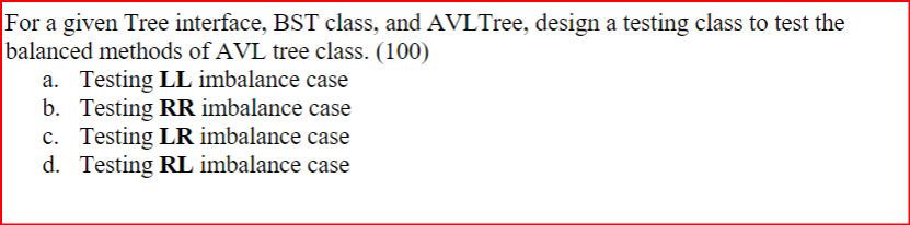 For a given Tree interface, BST class, and AVLTree, design a testing class to test the
balanced methods of AVL tree class. (100)
a. Testing LL imbalance case
b. Testing RR imbalance case
c. Testing LR imbalance case
d. Testing RL imbalance case