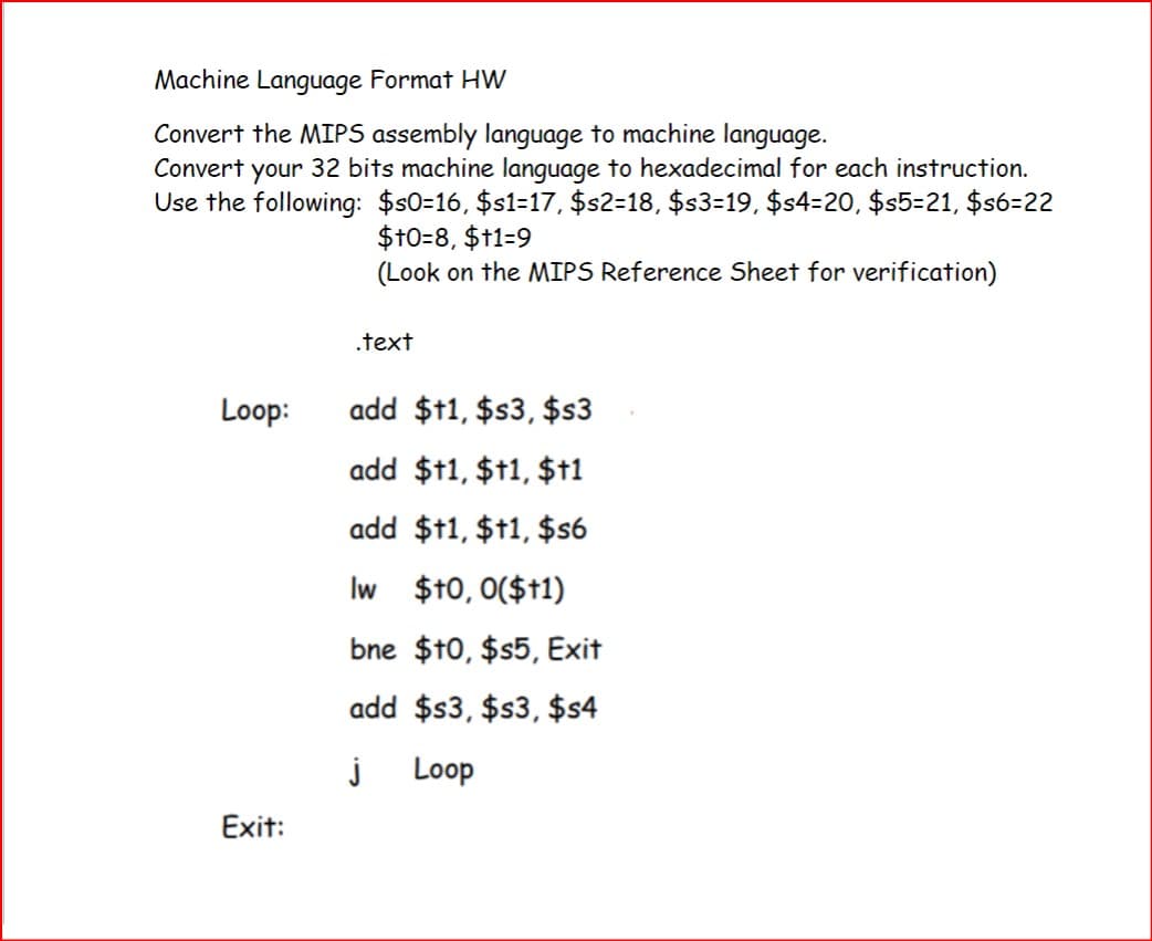 Machine Language Format HW
Convert the MIPS assembly language to machine language.
Convert your 32 bits machine language to hexadecimal for each instruction.
Use the following: $s0=16, $s1=17, $s2=18, $s3=19, $s4=20, $s5=21, $s6=22
$+0=8, $+1=9
(Look on the MIPS Reference Sheet for verification)
.text
Loop:
add $+1, $s3, $s3
add $†1, $+1, $†1
Exit:
add $†1, $+1, $s6
Iw $+0,0($+1)
bne $10, $s5, Exit
add $s3, $s3, $s4
j Loop