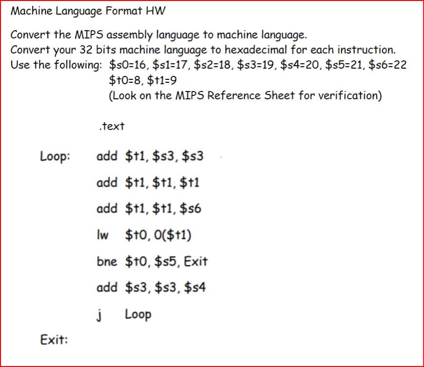 Machine Language Format HW
Convert the MIPS assembly language to machine language.
Convert your 32 bits machine language to hexadecimal for each instruction.
Use the following: $s0=16, $s1=17, $s2=18, $s3=19, $s4=20, $s5=21, $s6=22
$+0=8, $+1=9
(Look on the MIPS Reference Sheet for verification)
.text
Loop:
add $11, $s3, $s3
add $†1, $+1, $+1
add $†1, $†1, $56
Iw $+0,0($+1)
bne $10, $s5, Exit
add $s3, $s3, $s4
j
Loop
Exit: