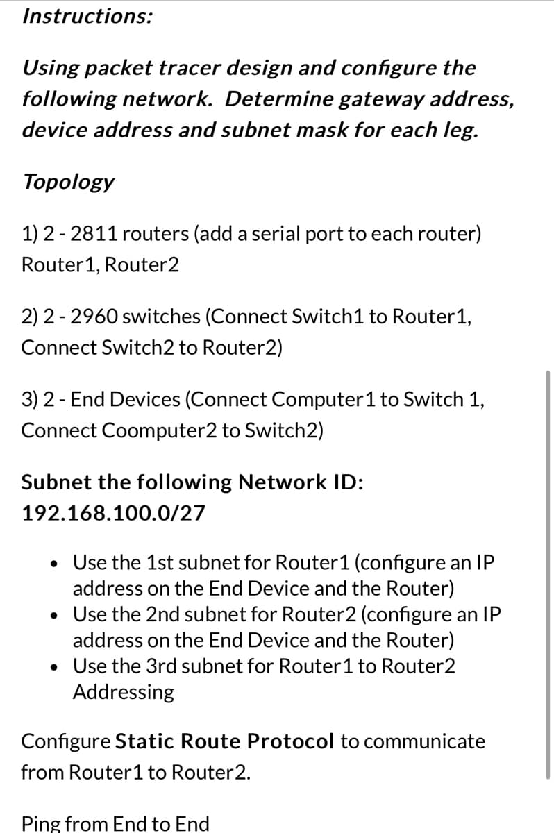 Instructions:
Using packet tracer design and configure the
following network. Determine gateway address,
device address and subnet mask for each leg.
Topology
1) 2 2811 routers (add a serial port to each router)
Router1, Router2
2)2-2960 switches (Connect Switch 1 to Router1,
Connect Switch2 to Router2)
3) 2-End Devices (Connect Computer 1 to Switch 1,
Connect Coomputer2 to Switch2)
Subnet the following Network ID:
192.168.100.0/27
• Use the 1st subnet for Router1 (configure an IP
address on the End Device and the Router)
• Use the 2nd subnet for Router2 (configure an IP
address on the End Device and the Router)
• Use the 3rd subnet for Router 1 to Router2
Addressing
Configure Static Route Protocol to communicate
from Router1 to Router2.
Ping from End to End