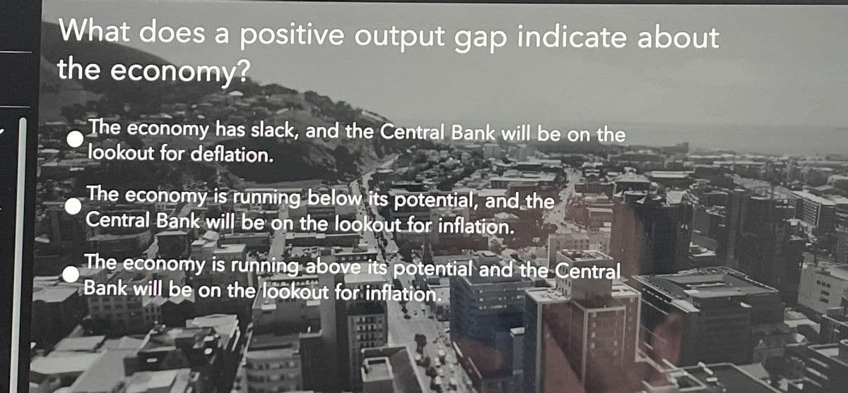 What does a positive output gap indicate about
the economy?
The economy has slack, and the Central Bank will be on the
lookout for deflation.
The economy is running below its potential, and the
Central Bank will be on the lookout for inflation.
The economy is running above its potential and the Central
Bank will be on the lookout for inflation.