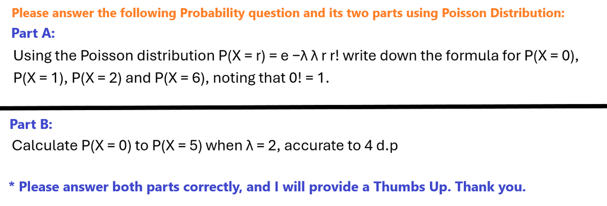 Please answer the following Probability question and its two parts using Poisson Distribution:
Part A:
Using the Poisson distribution P(X = r) = e -^^rr! write down the formula for P(X = 0),
P(X = 1), P(X = 2) and P(X = 6), noting that 0! = 1.
Part B:
Calculate P(X = 0) to P(X = 5) when λ = 2, accurate to 4 d.p
* Please answer both parts correctly, and I will provide a Thumbs Up. Thank you.