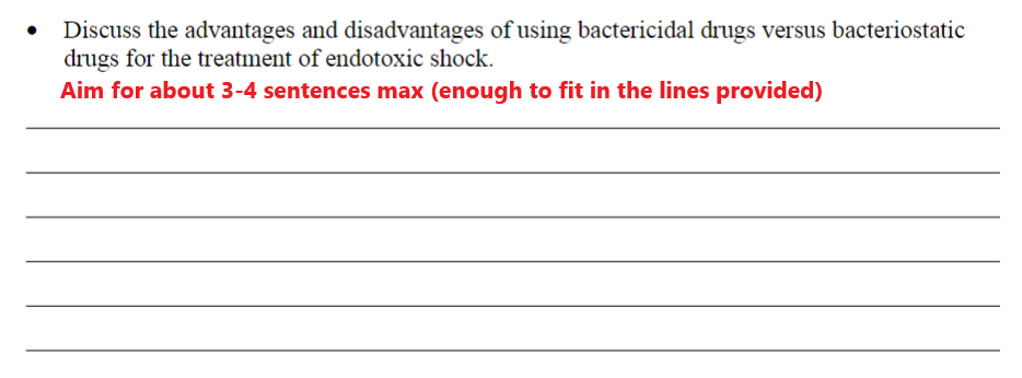 Discuss the advantages and disadvantages of using bactericidal drugs versus bacteriostatic
drugs for the treatment of endotoxic shock.
Aim for about 3-4 sentences max (enough to fit in the lines provided)