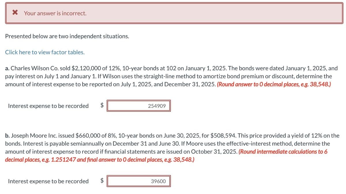 * Your answer is incorrect.
Presented below are two independent situations.
Click here to view factor tables.
a. Charles Wilson Co. sold $2,120,000 of 12%, 10-year bonds at 102 on January 1, 2025. The bonds were dated January 1, 2025, and
pay interest on July 1 and January 1. If Wilson uses the straight-line method to amortize bond premium or discount, determine the
amount of interest expense to be reported on July 1, 2025, and December 31, 2025. (Round answer to O decimal places, e.g. 38,548.)
Interest expense to be recorded
254909
b. Joseph Moore Inc. issued $660,000 of 8%, 10-year bonds on June 30, 2025, for $508,594. This price provided a yield of 12% on the
bonds. Interest is payable semiannually on December 31 and June 30. If Moore uses the effective-interest method, determine the
amount of interest expense to record if financial statements are issued on October 31, 2025. (Round intermediate calculations to 6
decimal places, e.g. 1.251247 and final answer to O decimal places, e.g. 38,548.)
Interest expense to be recorded $
39600