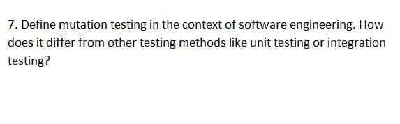 7. Define mutation testing in the context of software engineering. How
does it differ from other testing methods like unit testing or integration
testing?