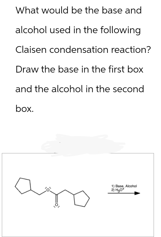 What would be the base and
alcohol used in the following
Claisen condensation reaction?
Draw the base in the first box
and the alcohol in the second
box.
1) Base, Alcohol
2) H3O+