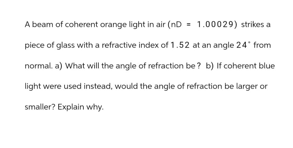 A beam of coherent orange light in air (nD
= 1.00029) strikes a
piece of glass with a refractive index of 1.52 at an angle 24° from
normal. a) What will the angle of refraction be? b) If coherent blue
light were used instead, would the angle of refraction be larger or
smaller? Explain why.