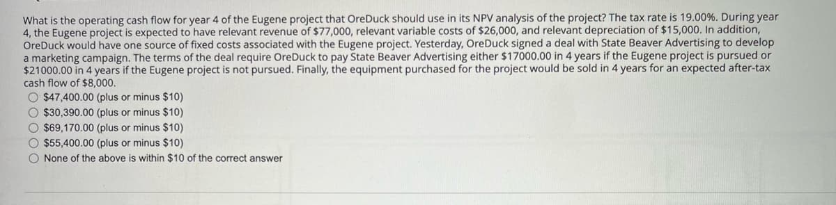 What is the operating cash flow for year 4 of the Eugene project that OreDuck should use in its NPV analysis of the project? The tax rate is 19.00%. During year
4, the Eugene project is expected to have relevant revenue of $77,000, relevant variable costs of $26,000, and relevant depreciation of $15,000. In addition,
OreDuck would have one source of fixed costs associated with the Eugene project. Yesterday, OreDuck signed a deal with State Beaver Advertising to develop
a marketing campaign. The terms of the deal require OreDuck to pay State Beaver Advertising either $17000.00 in 4 years if the Eugene project is pursued or
$21000.00 in 4 years if the Eugene project is not pursued. Finally, the equipment purchased for the project would be sold in 4 years for an expected after-tax
cash flow of $8,000.
$47,400.00 (plus or minus $10)
$30,390.00 (plus or minus $10)
$69,170.00 (plus or minus $10)
$55,400.00 (plus or minus $10)
None of the above is within $10 of the correct answer