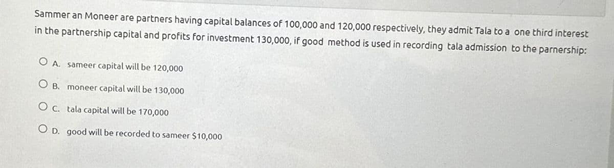 Sammer an Moneer are partners having capital balances of 100,000 and 120,000 respectively, they admit Tala to a one third interest
in the partnership capital and profits for investment 130,000, if good method is used in recording tala admission to the parnership:
OA. sameer capital will be 120,000
OB. moneer capital will be 130,000
O c. tala capital will be 170,000
OD. good will be recorded to sameer $10,000