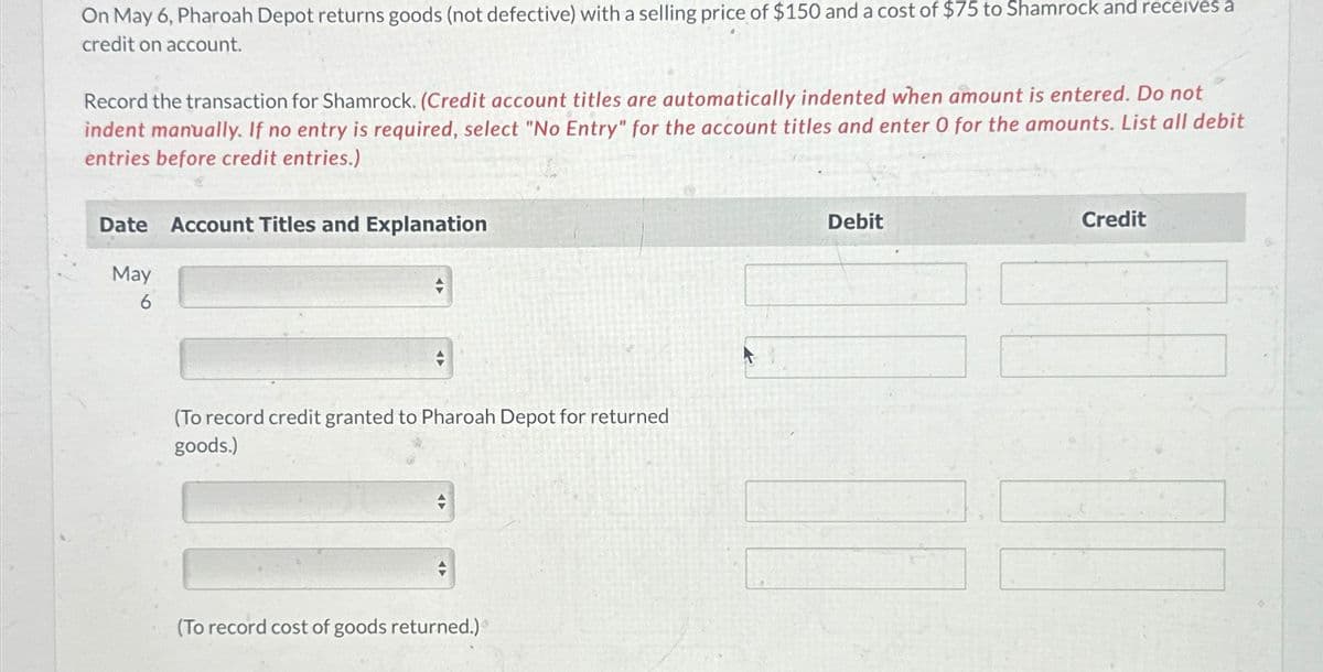 On May 6, Pharoah Depot returns goods (not defective) with a selling price of $150 and a cost of $75 to Shamrock and receives a
credit on account.
Record the transaction for Shamrock. (Credit account titles are automatically indented when amount is entered. Do not
indent manually. If no entry is required, select "No Entry" for the account titles and enter O for the amounts. List all debit
entries before credit entries.)
Date Account Titles and Explanation
May
6
Debit
Credit
(To record credit granted to Pharoah Depot for returned
goods.)
(To record cost of goods returned.)