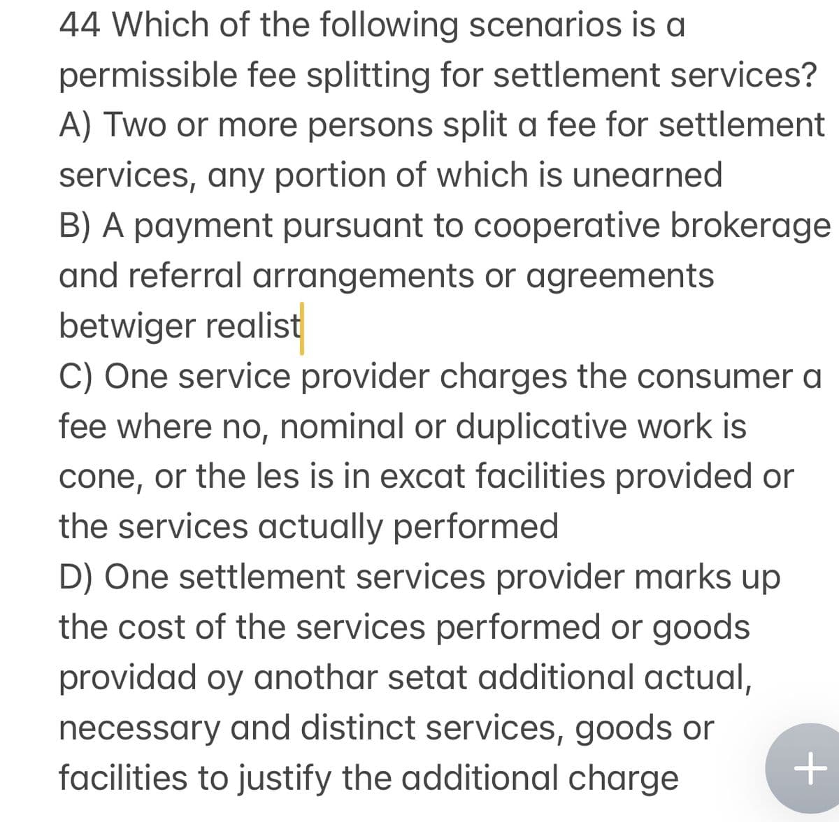 44 Which of the following scenarios is a
permissible fee splitting for settlement services?
A) Two or more persons split a fee for settlement
services, any portion of which is unearned
B) A payment pursuant to cooperative brokerage
and referral arrangements or agreements
betwiger realist
C) One service provider charges the consumer a
fee where no, nominal or duplicative work is
cone, or the les is in excat facilities provided or
the services actually performed
D) One settlement services provider marks up
the cost of the services performed or goods
providad oy anothar setat additional actual,
necessary and distinct services, goods or
facilities to justify the additional charge
+