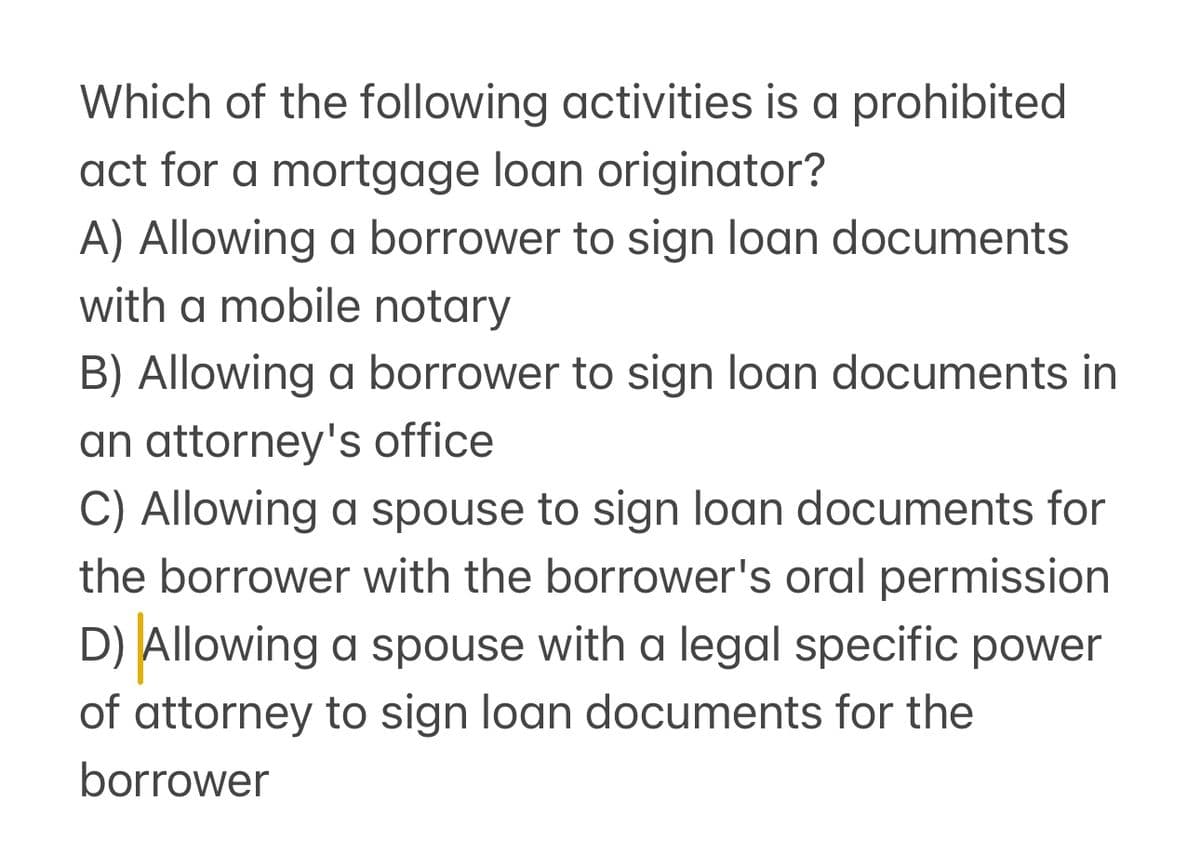 Which of the following activities is a prohibited
act for a mortgage loan originator?
A) Allowing a borrower to sign loan documents
with a mobile notary
B) Allowing a borrower to sign loan documents in
an attorney's office
C) Allowing a spouse to sign loan documents for
the borrower with the borrower's oral permission
D) Allowing a spouse with a legal specific power
of attorney to sign loan documents for the
borrower