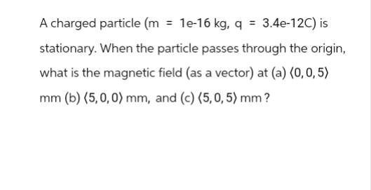A charged particle (m = 1e-16 kg, q = 3.4e-12C) is
stationary. When the particle passes through the origin,
what is the magnetic field (as a vector) at (a) (0,0,5)
mm (b) (5,0,0) mm, and (c) (5,0, 5) mm?