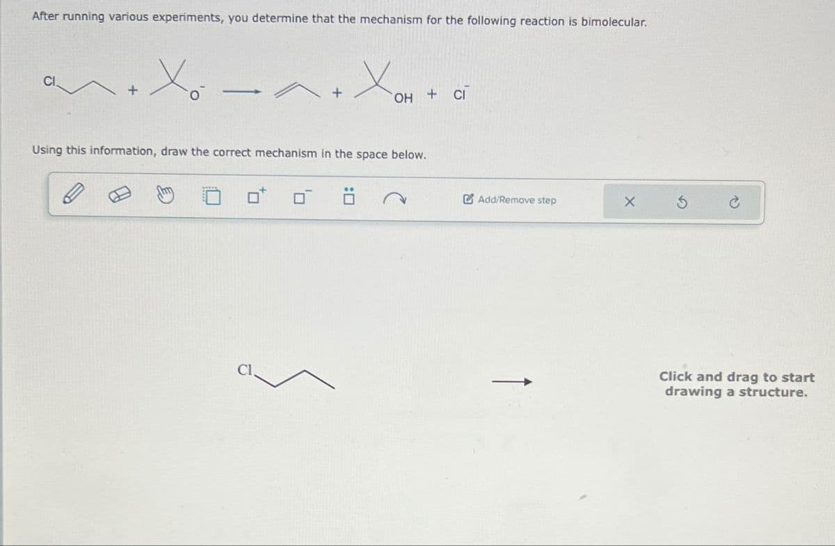 After running various experiments, you determine that the mechanism for the following reaction is bimolecular.
CI
<+
+
OH + CI
Using this information, draw the correct mechanism in the space below.
Cl.
Add/Remove step
X
5
C
Click and drag to start
drawing a structure.