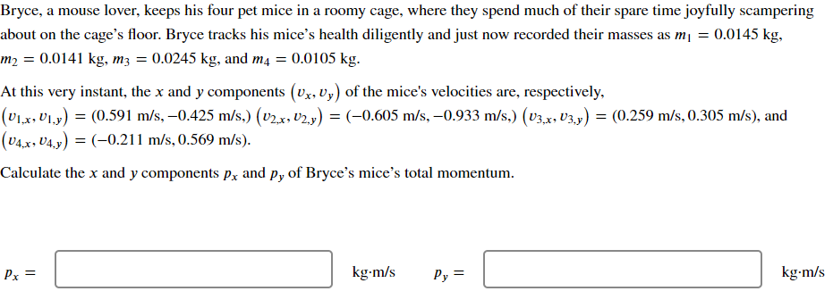 Bryce, a mouse lover, keeps his four pet mice in a roomy cage, where they spend much of their spare time joyfully scampering
about on the cage's floor. Bryce tracks his mice's health diligently and just now recorded their masses as m₁ = 0.0145 kg,
m2 = 0.0141 kg, m3 = 0.0245 kg, and m4 = 0.0105 kg.
At this very instant, the x and y components (Ux, U,) of the mice's velocities are, respectively,
(U₁x, U₁₁y) = (0.591 m/s, -0.425 m/s,) (v2.x, U2,y) = (-0.605 m/s, -0.933 m/s,) (v3,x, U3,y) = (0.259 m/s, 0.305 m/s), and
(V4x, V4,y) = (-0.211 m/s, 0.569 m/s).
Calculate the x and y components px and py of Bryce's mice's total momentum.
Px =
kg.m/s
Py =
kg.m/s