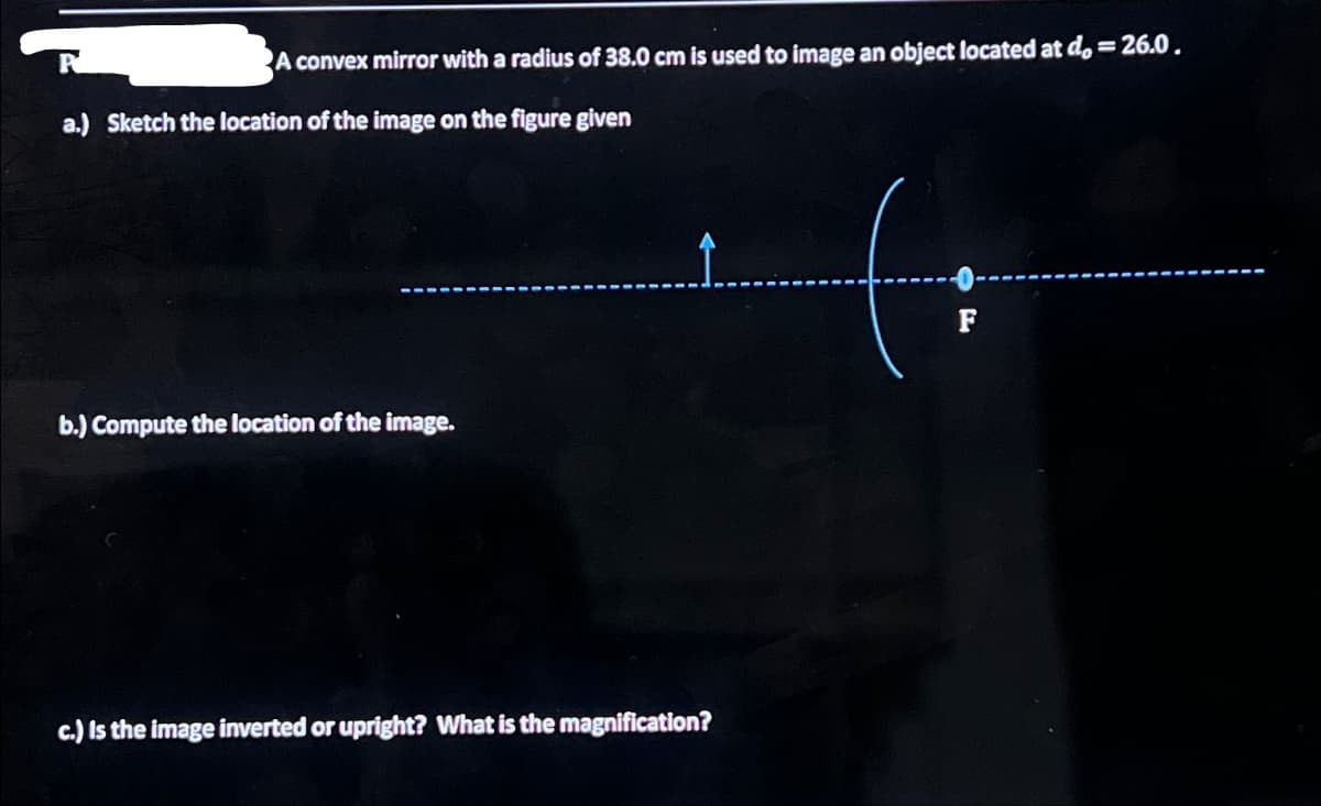 A convex mirror with a radius of 38.0 cm is used to image an object located at do = 26.0.
a.) Sketch the location of the image on the figure given
b.) Compute the location of the image.
c.) Is the image inverted or upright? What is the magnification?
F