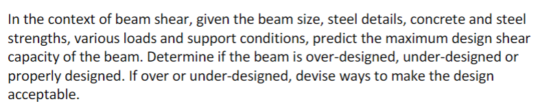 In the context of beam shear, given the beam size, steel details, concrete and steel
strengths, various loads and support conditions, predict the maximum design shear
capacity of the beam. Determine if the beam is over-designed, under-designed or
properly designed. If over or under-designed, devise ways to make the design
acceptable.
