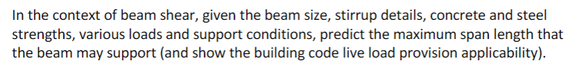 In the context of beam shear, given the beam size, stirrup details, concrete and steel
strengths, various loads and support conditions, predict the maximum span length that
the beam may support (and show the building code live load provision applicability).