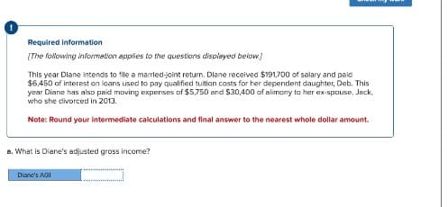 Required information
[The following information applies to the questions displayed below]
This year Diane intends to file a married-joint return. Diane received $191.700 of salary and paid
$6,450 of interest on loans used to pay qualified tuition costs for her dependent daughter, Deb. This
year Diane has also paid moving expenses of $5,750 and $30,400 of alimony to her ex-spouse, Jack,
who she divorced in 2013.
Note: Round your intermediate calculations and final answer to the nearest whole dollar amount.
a. What is Diane's adjusted gross income?
Diane's AGI