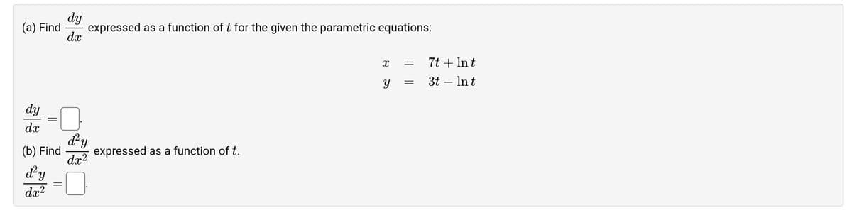 (a) Find
dy
dx
expressed as a function of t for the given the parametric equations:
dy
dx
d'y
(b) Find
dx²
d'y
dx²
expressed as a function of t.
Xx
Y
=
=
7t + Int
3t - Int
