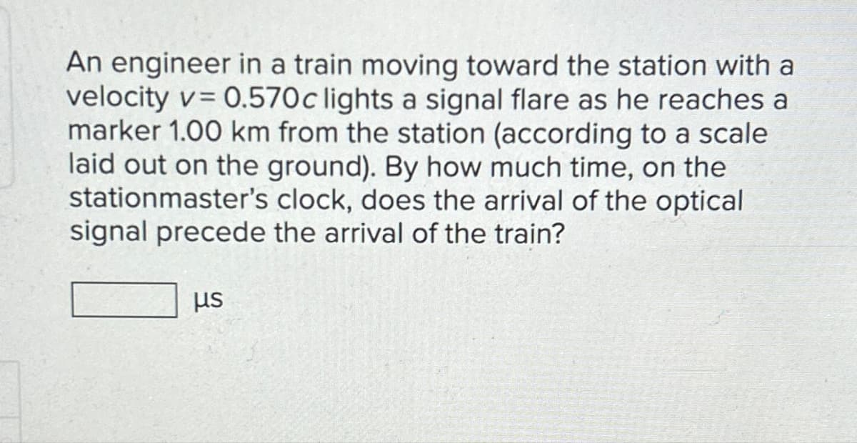 An engineer in a train moving toward the station with a
velocity v=0.570c lights a signal flare as he reaches a
marker 1.00 km from the station (according to a scale
laid out on the ground). By how much time, on the
stationmaster's clock, does the arrival of the optical
signal precede the arrival of the train?
μs