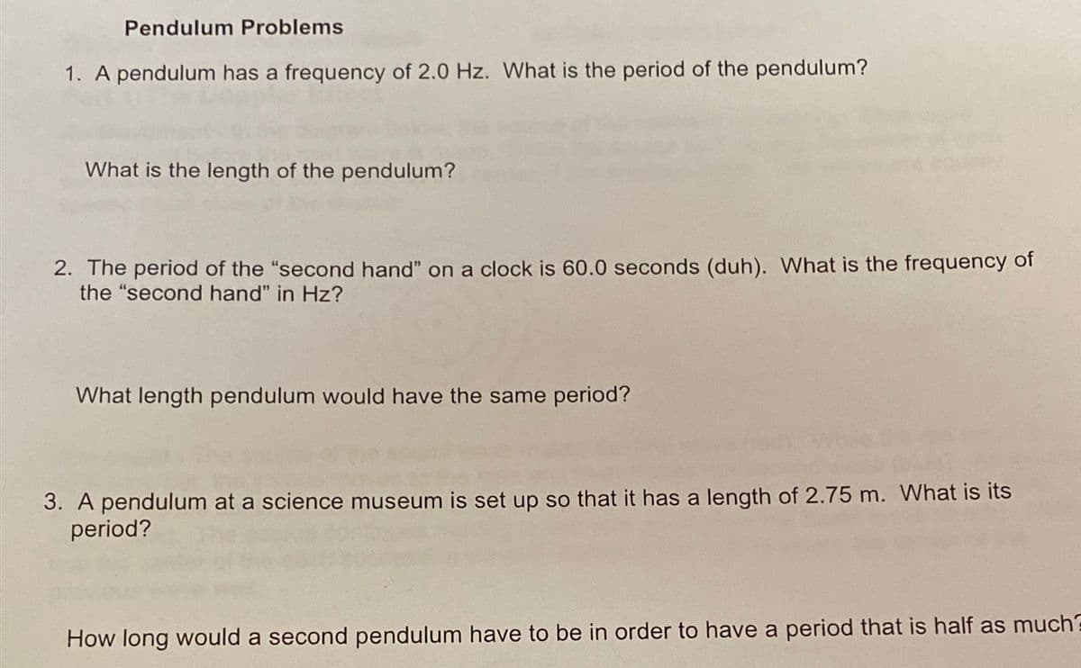 Pendulum Problems
1. A pendulum has a frequency of 2.0 Hz. What is the period of the pendulum?
What is the length of the pendulum?
2. The period of the "second hand" on a clock is 60.0 seconds (duh). What is the frequency of
the "second hand" in Hz?
What length pendulum would have the same period?
3. A pendulum at a science museum is set up so that it has a length of 2.75 m. What is its
period?
How long would a second pendulum have to be in order to have a period that is half as much?