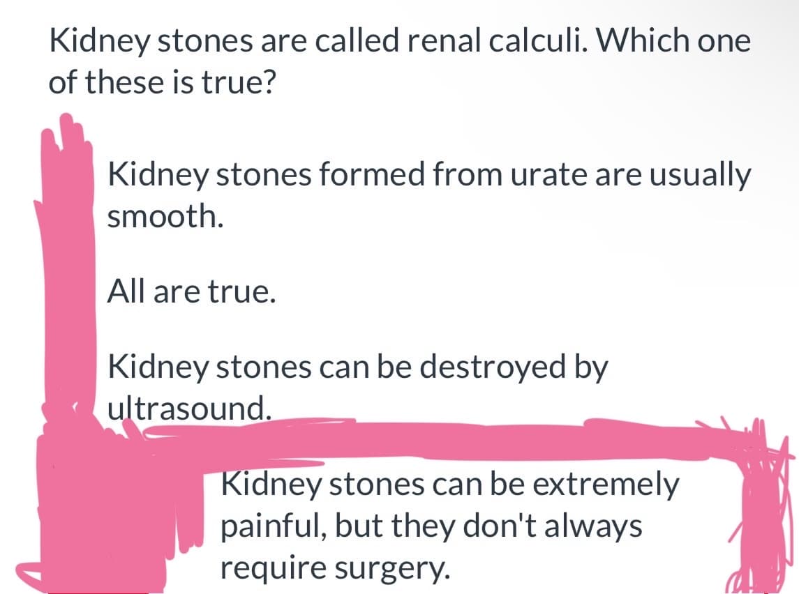 Kidney stones are called renal calculi. Which one
of these is true?
Kidney stones formed from urate are usually
smooth.
All are true.
Kidney stones can be destroyed by
ultrasound.
Kidney stones can be extremely
painful, but they don't always
require surgery.