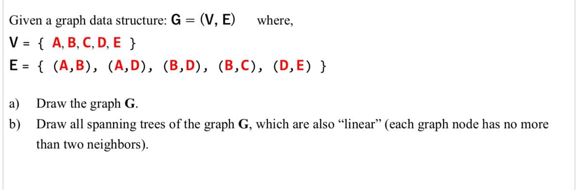 Given a graph data structure: G = (V,E) where,
V = {A, B, C, D, E }
E
=
{ (A,B), (A,D), (B,D), (B,C), (D,E) }
a) Draw the graph G.
b) Draw all spanning trees of the graph G, which are also “linear” (each graph node has no more
than two neighbors).