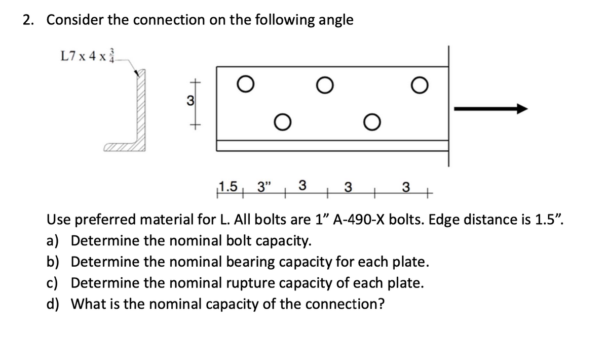 2. Consider the connection on the following angle
L7 x 4 x
О
О
О
1.5 3" 3
+
3
3
+
+
+
Use preferred material for L. All bolts are 1" A-490-X bolts. Edge distance is 1.5”.
a) Determine the nominal bolt capacity.
b) Determine the nominal bearing capacity for each plate.
c) Determine the nominal rupture capacity of each plate.
d) What is the nominal capacity of the connection?