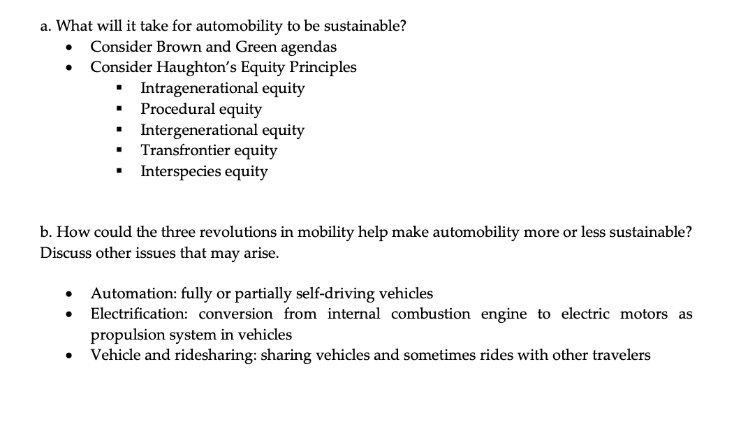 a. What will it take for automobility to be sustainable?
•
•
Consider Brown and Green agendas
Consider Haughton's Equity Principles
Intragenerational equity
Procedural equity
Intergenerational equity
■
Transfrontier equity
■
Interspecies equity
b. How could the three revolutions in mobility help make automobility more or less sustainable?
Discuss other issues that may arise.
•
•
Automation: fully or partially self-driving vehicles
Electrification: conversion from internal combustion engine to electric motors as
propulsion system in vehicles
Vehicle and ridesharing: sharing vehicles and sometimes rides with other travelers