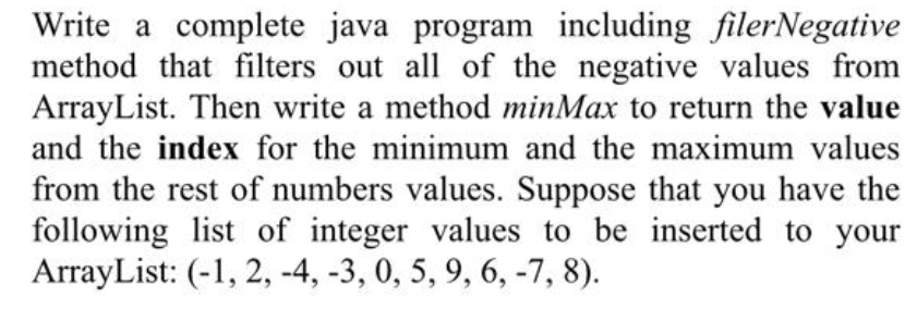 Write a complete java program including filerNegative
method that filters out all of the negative values from
ArrayList. Then write a method minMax to return the value
and the index for the minimum and the maximum values
from the rest of numbers values. Suppose that you have the
following list of integer values to be inserted to your
ArrayList: (-1, 2, -4, -3, 0, 5, 9, 6, -7, 8).