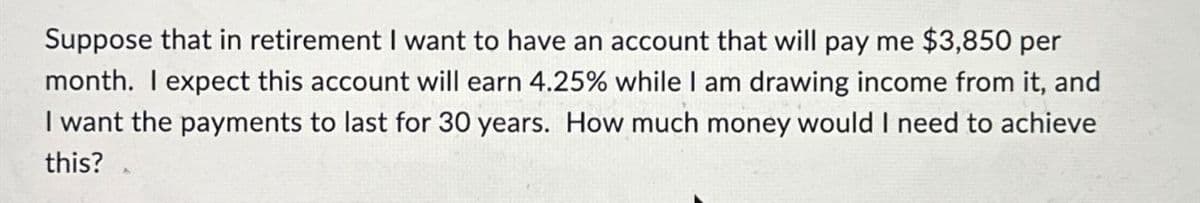 Suppose that in retirement I want to have an account that will pay me $3,850 per
month. I expect this account will earn 4.25% while I am drawing income from it, and
I want the payments to last for 30 years. How much money would I need to achieve
this?