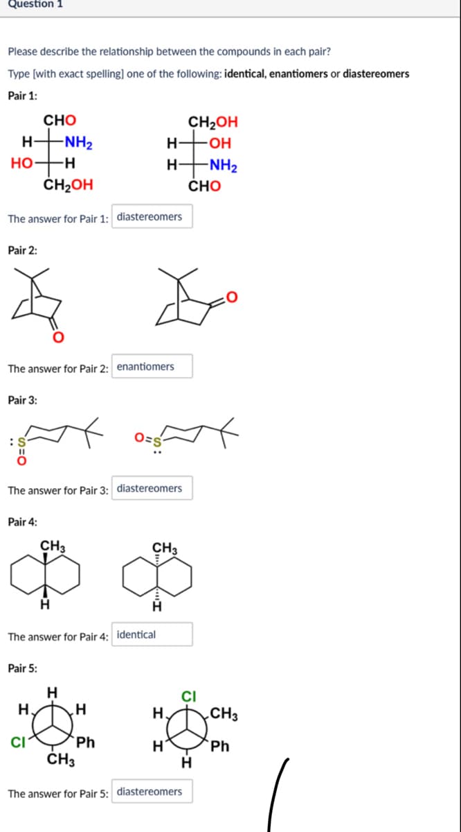 Question 1
Please describe the relationship between the compounds in each pair?
Type [with exact spelling] one of the following: identical, enantiomers or diastereomers
Pair 1:
CHO
H|NH2
CH2OH
H
OH
HO-
H
H-
-NH2
CHO
CH₂OH
The answer for Pair 1: diastereomers
Pair 2:
The answer for Pair 2: enantiomers
Pair 3:
:S
ax
The answer for Pair 3: diastereomers
Pair 4:
CH3
CH3
H
The answer for Pair 4: identical
Pair 5:
H.
H
H
xxx
CI
CH3
Ph
CI
H
CH₁
H
Ph
H
The answer for Pair 5: diastereomers