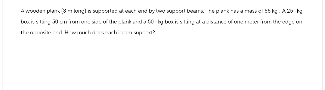 A wooden plank (3 m long) is supported at each end by two support beams. The plank has a mass of 55 kg. A 25-kg
box is sitting 50 cm from one side of the plank and a 50-kg box is sitting at a distance of one meter from the edge on
the opposite end. How much does each beam support?