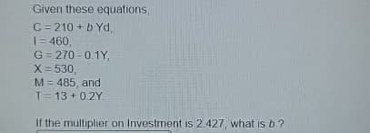 Given these equations,
C=210+b Yd,
1=460,
G=270-0.1Y,
X = 530,
M = 485, and
T = 13+0.2Y
If the multiplier on Investment is 2.427, what is b?